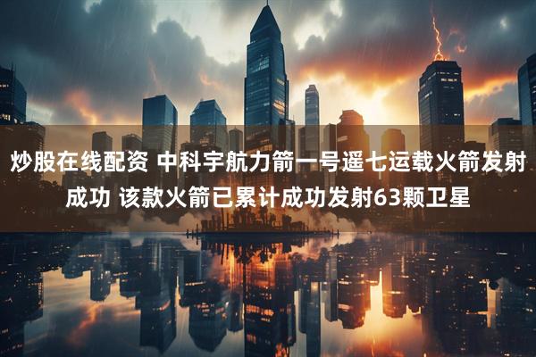 炒股在线配资 中科宇航力箭一号遥七运载火箭发射成功 该款火箭已累计成功发射63颗卫星
