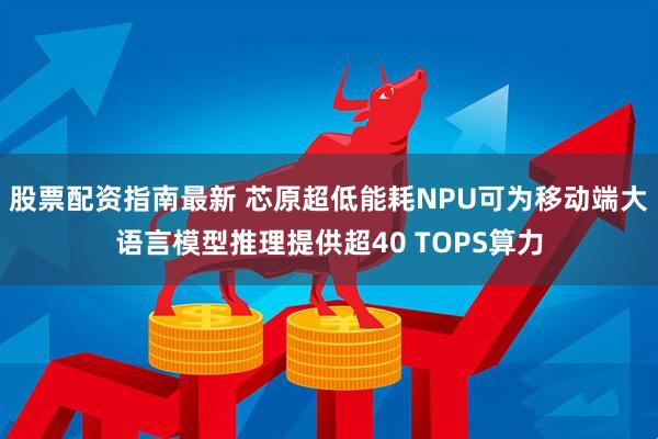 股票配资指南最新 芯原超低能耗NPU可为移动端大语言模型推理提供超40 TOPS算力
