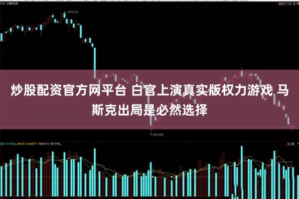 炒股配资官方网平台 白宫上演真实版权力游戏 马斯克出局是必然选择