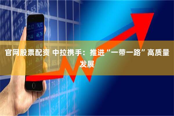 官网股票配资 中拉携手：推进“一带一路”高质量发展