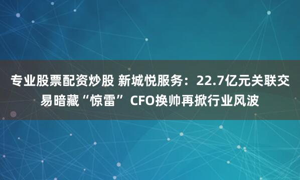 专业股票配资炒股 新城悦服务：22.7亿元关联交易暗藏“惊雷” CFO换帅再掀行业风波