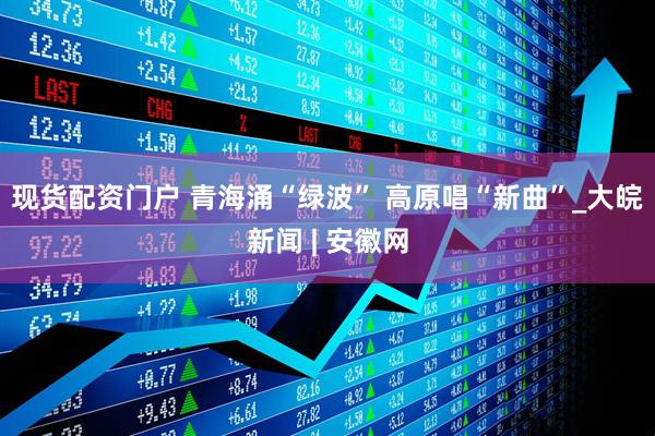 现货配资门户 青海涌“绿波” 高原唱“新曲”_大皖新闻 | 安徽网