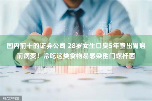 国内前十的证券公司 28岁女生口臭5年查出胃癌前病变！常吃这类食物易感染幽门螺杆菌
