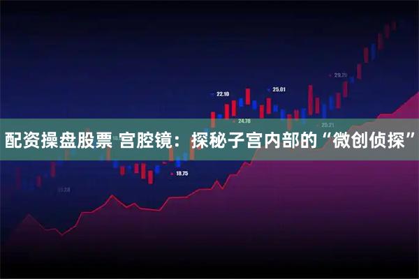 配资操盘股票 宫腔镜：探秘子宫内部的“微创侦探”