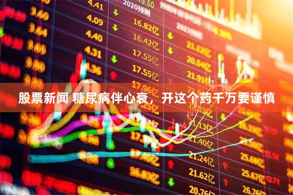 股票新闻 糖尿病伴心衰，开这个药千万要谨慎
